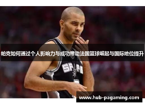 帕克如何通过个人影响力与成功带动法国篮球崛起与国际地位提升