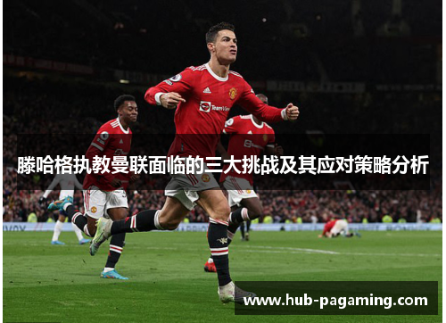 滕哈格执教曼联面临的三大挑战及其应对策略分析