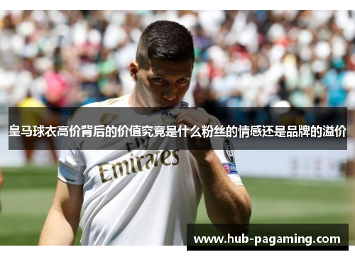 皇马球衣高价背后的价值究竟是什么粉丝的情感还是品牌的溢价