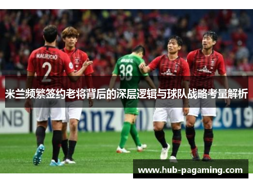 米兰频繁签约老将背后的深层逻辑与球队战略考量解析
