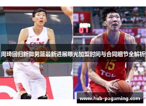 周琦回归新疆男篮最新进展曝光加盟时间与合同细节全解析