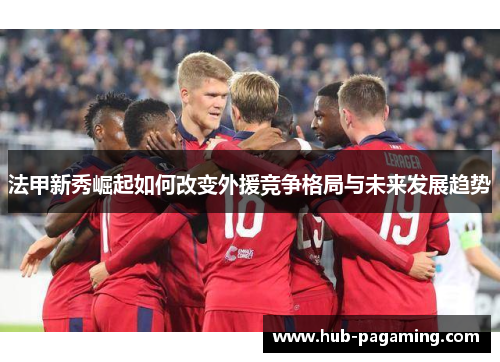 法甲新秀崛起如何改变外援竞争格局与未来发展趋势 法甲新秀崛起如何改变外援竞争格局与未来发展趋势