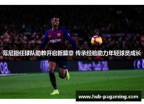范尼担任球队助教开启新篇章 传承经验助力年轻球员成长 范尼担任球队助教开启新篇章 传承经验助力年轻球员成长